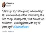 shannon oo @sasmif1 "Stand up! You're too young to be so lazy!" as I was seated on a stool volunteering at a food co-op. My response, "s---! No one told my doctor. I was diagnosed with lazy 12 years ago!" #DisabledSnark 2:09 AM- 14 Apr 2019