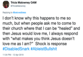 Tricia Malowney OAM @TriciaMalowney Replying to @belovedbless I don't know why this happens to me so much, but when people ask me to come to their church where that I can be "healed" and then Jesus would love me, always respond with "what makes you think Jesus doesn't love me as I am?" Shock is response #DisabledSnark #AbleistBullshit 11:04 PM -13 Apr 2019
