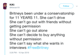 KiKi @Kikirani19 Follow Britneys been under a conservatorship for 11 YEARS 11. She can't drive She can't go out with friends without etting permission She can't go out alone She can't decide to buy anything without permission She can't say what she wants in interviews #FreeBritney 3:26 PM -16 Apr 2019