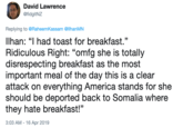 David Lawrence @fidgitNZ Replying to @RaheemKassam @llhanMN Ilhan: "I had toast for breakfast." Ridiculous Right: "omfg she is totally disrespecting breakfast as the most important meal of the day this is a clear attack on everything America stands for she should be deported back to Somalia where they hate breakfast!" 3:03 AM - 16 Apr 2019