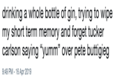 drinking a whole bottle of gin, trying to wipe my short term memory and forget tucker carlson saying "yumm" over pete buttigieg 9:49 PM - 16 Apr 2019