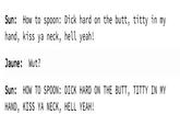 Sun: How to spoon: D--- hard on the butt, t---- in my hand, kiss ya neck, hell yeah! Jaune: Wut? Sun HOW TO SPOON: D--- HARD ON THE BUTT, T---- IN MY HAND, KISS YA NECK, HELL YEAH!