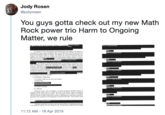 Jody Rosen @jodyrosen You guys gotta check out my new Math Rock power trio Harm to Ongoing Matter, we rule On Oetober 27, 2017 Pal Manefrt and Richard Gates we chognd in the Disarict of Columbia wih various crimes (nclding FARA) n connetion with wok thy perlemed o payments y receved a for huther arm te Ongoing Natter Awailing el) potential crininal nctivity hit was ouside the ssope af he Special Counel's risdiction P Those sellemals sed priscipally other composes of the Departimen of Jstisce and the 11:12 AM - 18 Apr 2019