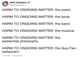 Matt Gallagher @MattGallagherO HARM TO ONGOING MATTER: the poem HARM TO ONGOING MATTER: the book HARM TO ONGOING MATTER: the band HARM TO ONGOING MATTER: the musical HARM TO ONGOING MATTER: the existential philosophy HARM TO ONGOING MATTER: the Guy Fieri restaurant 11:14 AM-18 Apr 2019