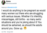 Emma DEmmamburke0408 Replying to @DanielleCohn555 I would do anything to be pregnant as would many women out there who are struggling with serious issues. Whether it's infertility, infertility, miscarriages, still birthsner miscarriages, still births - so many awful situations and you're joking about it! You should be ashamed, as should the adults around you. Grow up. 4:21 PM - 18 Apr 2019