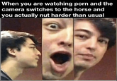 When you are watching p--- and the camera switches to the horse and you actually nut harder than usual