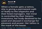 Roosh a@rooshv When a female gets a tattoo, she is giving a permanent oath of fealty to the oligarchs and their hired managers. Her mind is controlled by their Satanic inversions, her body destined to be used and abused in exchange for pleasure and power. Her tattoo is the mark of the beast 16:28 19 Apr 19 Twitter Web Client
