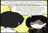 Everything that we know and love is reducible to the absurd acts of chemicals, and there is therefore no intrinsic value in this material universe. Hypocrite that you are, for you trust the chemicals in your brain to tell you they are chemicals. All Knowlege is ultimately based on that which we cannot prove. Will you fight? Or will you perish like a dog?