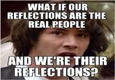 WHAT IFOUR REFLECTIONS ARE THE REAL PEOPLE AND WE'RE THEIR REFLECTIONS?