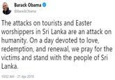 Barack Obama @BarackObama The attacks on tourists and Easter worshippers in Sri Lanka are an attack on humanity. On a day devoted to love, redemption, and renewal, we pray for the victims and stand with the people of Sri Lanka 10:02 AM 21 Apr 2019