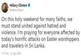Hillary Clinton @HillaryClinton On this holy weekend for many faiths, we must stand united against hatred and violence. I'm praying for everyone affected by today's horrific attacks on Easter worshippers and travelers in Sri Lanka 1:17 PM-21 Apr 2019
