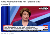 Amy Klobuchar has her "please clap" moment CNN Town Hall Manchester, NH 7:21 PM ET QUESTION How do you plan to win back middle class voters in the heartland who supported Trump? CNN PRESIDENTIAL TOWN HALL WITH SEN. AMY KLOBUCHAR LIVE CNN 4:21 PM PT SKlobucharTownHall 7:36 PM - 22 Apr 2019