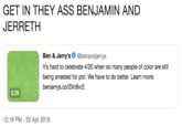 GET IN THEY ASS BENJAMIN AND JERRETH Ben & Jerry's. @benandjerrys It's hard to celebrate 4/20 when so many people of color are still being arrested for pot. We have to do better. Learn more: benjerrys.co/2Xn8vr2 0:29 12:18 PM-20 Apr 2019