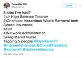 Drewster RN @spideypencil Followw 5 jobs I've had? 1)Jr High Science Teacher 2)Chemical Hazardous Waste Removal tech 3)Auto Insurance sales 4)Network Administrator 5)Registered Nurse Tagging 5 people @OyeKaren17 @FigmentsFancies @OnceBittenBella @kelbellx0 @dateswhitecoats 5:06 AM - 22 Apr 2019