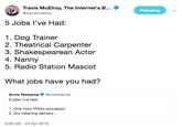 Travis McElroy, The Internet's B... @travismcelroy Following 5 Jobs l've Had: 1. Dog Trainer 2. Theatrical Carpenter 3. Shakespearean Actor 4. Nanny 5. Radio Station Mascot What jobs have you had? Arnie Niekampmisterarnie 5 jobs l've had: 1. One Hour Photo processor 2. Dry cleaning delivery... 9:28 AM - 24 Apr 2019