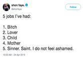 shon faye. @shonfaye Followw 5 jobs l've had: 1. Bitch 2. Lover 3. Chilo 4. Mother 5. Sinner. Saint. I do not feel ashamed. 10:03 AM -24 Apr 2019