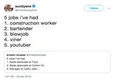 scottysire @ImNotScottySire Follow 5 jobs i've had 1. construction worker 2. bartender 3. b------ 4. viner 5. youtuber kristen mcatee @KristenMcAtee 5 Jobs I've had 1. Sales associate at Tillys 2. Sales associate at Cotton On 3. Manager at Cathy Jean... 1:01 PM - 24 Apr 2019