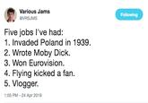 Various Jams @VRSJMS Following Five jobs l've had: 1. Invaded Poland in 1939. 2. Wrote Moby D---. 3. Won Eurovision. 4. Flying kicked a fan. 5. Vlogger. 1:05 PM - 24 Apr 2019