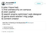 Boogie2988 @Boogie2988 Followw 5 jobs I have had. 1) first aid/security on campus 2) dish washer 3) search engine optimizer/ web designer 4) game store retailer/ mtg judge 5) content creator Hank (Yes, l'm Working on the Sequel) Green 5 jobs I've had: @hankgreen 1. Walmart stockman 2. Production assistant... 11:09 PM -23 Apr 2019