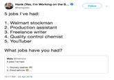 Hank (Yes, I'm Working on the S... @hankgreen Follow V 5 jobs l've had: 1. Walmart stockman 2. Production assistant 3. Freelance writer 4. Quality control chemist 5. YouTuber What jobs have you had? Maia @thatmaia 5 jobs l've had: 1. Grocery cashier 2. Food service.. 10:17 PM -23 Apr 2019