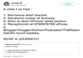 Louise @LouisePentland Followw 5 Jobs l've Had: 1. Morrisons shelf stacker. 2. Sandwich maker at Subway. 3. Door to door NPower sales person. 4. Receptionist at 8790976789 offices. 5. Blogger/Vlogger/Author/Podcaster/TV&Radio Gal/All round badass. WHAT A JOURNEY!!! Katie Snooks @KateSnooks 5 jobs l've had: 1. Sales assistant at The Body Shop 2. Nightclub photographer... 6:44 AM -24 Apr 2019