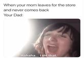When your mom leaves for the store and never comes back Your Dad: Hahaha... I do that.