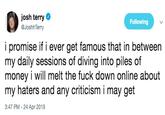 josh terry @JoshhTerry Following i promise if i ever get famous that in between my daily sessions of diving into piles of money i will melt the f--- down online about my haters and any criticism i may get 3:47 PM - 24 Apr 2019