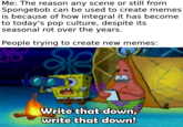 Me: The reason any scene or still from Spongebob can be used to create memes is because of how integral it has become to today's pop culture, despite its seasonal rot over the years. People trying to create new memes: Write that down, write that down!
