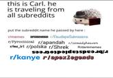 this is Carl. he is traveling from all subreddits put the subreddit name he passed by here: r/memes RTEENAGERS r/PewdiepieSubmissions r/Pyrocinical r/apandah r/comedyheaven rme_irl r/polska r/Shrek Ridankmemes r/kanye rlapexlegends
