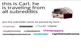 this is Carl. he is traveling from all subreddits ut the subreddit name he passed by here: r/memes RTEENAGERS r/tumblr r/aww r/hydrohomies PIdankwemes r/rarepuppers r/pewdiepiesubmissions rScottTheWoz r/garlicbreadmemes