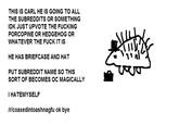 THIS IS CARL HE IS GOING TO ALL THE SUBREDDITS OR SOMETHING IDK JUST UPVOTE THE F------ PORCOPINE OR HEDGEHOG OR WHATEVER THE F--- IT IS HE HAS BRIEFCASE AND HAT PUT SUBREDDIT NAME SO THIS SORT OF BECOMES OC MAGICALLY I HATEMYSELF /rlcoaxedintoashnagfu ok bye