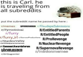 this is Carl. he is traveling from all subreddits put the subreddit name he passed by here: r/memes /PeudiepieSubmissions R/EntitledParents r/furry /furry rl riSorrowProductions R/EntitledPeople /SstardevelleRINuclearRevenge /entitledparentsmemes r/CommentAwardsforumR/SupernovaRevenge r/dirtbagcenter