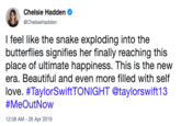 Chelsie Hadden . @ChelsieHadden I feel like the snake exploding into the butterflies signifies her finally reaching this place of ultimate happiness. This is the new era. Beautiful and even more filled with self love. #TaylorSwiftTONIGHT @taylorswift13 #MeOutNow 12:08 AM -26 Apr 2019