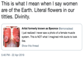 This is what I mean when l say women are of the Earth. Literal flowers in our t------. Divinity. Artist formerly known as Byeonce @lemonadead I just realized I never saw a photo of a female muscle system. This is NOT what I imagined milk ducts to look like. Show this thread 5:46 PM - 22 Apr 2019
