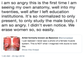i am so angry this is the first time l am seeing my own anatomy, well into my twenties, well after I left education institutions. It's so normalized to only present, to only study the male body.I am so angry. I didn't even notice. We erase women so, so easily Artist formerly known as Byeonce @lemonadead I just realized I never saw a photo of a female muscle system. This is NOT what I imagined milk ducts to look like. Show this thread 1:40 AM-23 Apr 2019