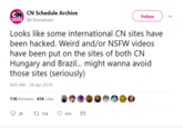 CN Schedule Archive CN Follow HIVE CNschedules Looks like some international CN sites have been hacked. Weird and/or NSFW videos have been put on the sites of both CN Hurngary ad Bzi... . might wanna avoid 8:55 AM-28 Apr 2019 · 116 Retweets 414 Like