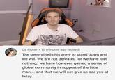 #thankyoupewdiepie perfectly summarised Da Fluker 15 minutes ago (edited) The general tells his army to stand down and we will. We are not defeated for we have lost nothing, we have however, gained a sense of global community in support of the little man.. and that we will not give up see you at lwiay.