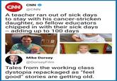 CNN @CNN CNN A teacher ran out of sick days to stay with his cancer-stricken daughter, so fellow educators chipped in with their sick days - adding up to 100 days Mike Dorsey @DorseyFilm Tales from the working class dystopia repackaged as "feel good" stories are getting old. Text