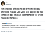 Reaction Tweets A) @carib3anz kim instead of hosting cbd themed baby showers maybe use your law degree to free innocent ppl who are incarcerated for weed related offenses ? Peoplepeople Kim Kardashian Celebrates 'CBD & Meditation'-Themed Baby Shower Ahead of Welcoming Her Fourth Child peoplem.ag/Hxb7cDM 4:14 PM -28 Apr 2019