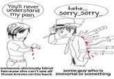 You'll never hehe... understand my painorry.sor 0 someone obviously blind because she can't seeall some guy who is those knives on his back immortal or something