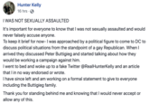 Hunter Kelly 16 hrs- I WAS NOT SEXUALLY ASSAULTED It's important for everyone to know that I was not sexually assaulted and would never falsely accuse anyone. To keep it brief for now- I was approached by a political figure to come to DC to discuss political situations from the standpoint of a gay Republican. When l arrived they discussed Peter Buttigieg and started talking about how they would be working a campaign against him. I went to bed and woke up to a fake Twitter @RealHunterKelly and an article that I in no way endorsed or wrote. have since left and am working on a formal statement to give to everyone including the Buttigieg family. Thank you for standing behind me and knowing that I would never accept or allow any of this.