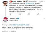B enny JamesI @Bennyls.... 2m v I'm pretty sure the @Wendys twitter account is run by a hacker with a great sense of humor, and the corporation hasn't put a stop to it because "Eh, it's good for business" 91 Wendy's Wendys Replying to @BennylsConfused don't tell everyone our secret 4/5/18, 12:15 PM