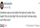Min-Liang Tan Contemplating Min-Liang Tan March 26 Sometimes I wake up in the middle of the night and I wonder. Why a toaster? Why not a bar fridge? Why not a hair dryer? Are those coming next? What is love? 618 Comments 110 Shares
