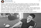Razer Toaster Announcement Min-Liang Tan April 29 at 5:59 PM Alright- didn't think these guys were going to make it - but they did. It was to hit 1M likes and with each Razer Toaster tattoo being equivalent to 100K likes each....and they now have 12 Razer Toaster tattoos. ve..w.hat can I sausffi ked their page- and Im going to put together my team of designers and engineers. It will take a few years but I'll be sure to share the progress - and make it a community affair.