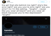 ydle @PepsiAlph Follow the girl that sits behind me right? she's like emo right? are you-you're emo right? are you emo? no i'm like asking.. *laughs*.. cause like you wear all black? and you wear all black because you're like depressed? laughs* Follow tamim @TamimSsb i probably don't like you