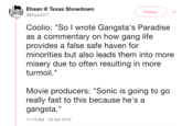 Ehsan @ Texas Showdown Follow .AZm.p @Ehsan DTT Coolio: "So l wrote Gangsta's Paradise as a commentary on how gang life provides a false safe haven for minorities but also leads them into more misery due to often resulting in more turmoil." Movie producers: "Sonic is going to go really fast to this because he's a gangsta." 11:19 AM-30 Apr 2019