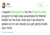 Joey @Ordyh07 Follow I respect @BurgerKing for the #FeelYourWay program to help raise awareness for Mental Health for the kids. Kids don't be afraid to speak out on any issues you got going inside your mind. 3:15 PM -30 Apr 2019
