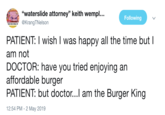 "waterslide attorney" keith wempl... Following TIG @KrangTNelson PATIENT: I wish I was happy all the time butI am not DOCTOR: have you tried enjoying an affordable burger PATIENT: but doctor...l am the Burger King 12:54 PM- 2 May 2019