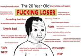 The 20 Year Old world of Warcraft addict Barely finished school F------ LOSER Masturbates to his highschool teachers Only contact is his mother and sibling Greasy, wet hair Receding hairline Doesn't take regular showers No aspirations outside of video games Acne Makes offtopic threads for people to sympathize with depression. Smells bad Wastes all night looking at funny 4chan frog No desire for self-improvement Thinks he's smarter than other people 4 because he hates his retarded life 卢1 XI "I could get a job and lose weight but only if i found the motivation beinga cute girlfriend to help me do things Jawline only exists when masked by s----- facial hair Doesn't shower enough Ugly Overweight Hates himself to the point he actually made a meme about himself, unironicly. NEET INTP