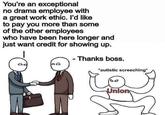 You're an exceptional no drama employee with a great work ethic. l'd like to pay you more than some of the other employees who have been here longer and just want credit for showing up. Thanks boss. autistic screeching Unio